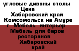 угловые диваны столы › Цена ­ 15 000 - Хабаровский край, Комсомольск-на-Амуре г. Мебель, интерьер » Мебель для баров, ресторанов   . Хабаровский край